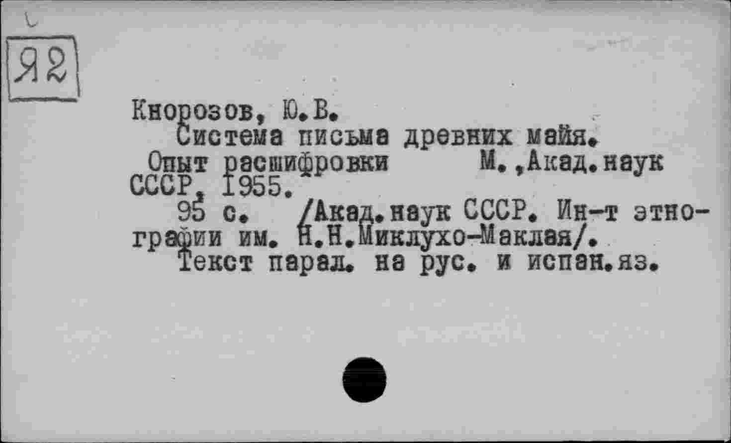 ﻿Кнорозов, Ю»В»
Система письма древних майя» ^Опыт расшифровки М.,Акад.наук
9É с. ’/Акад.наук СССР. Ин-т этно графин им. п.Н.Миклухо-Маклая/.
Текст парал. на рус. и испан.яз.